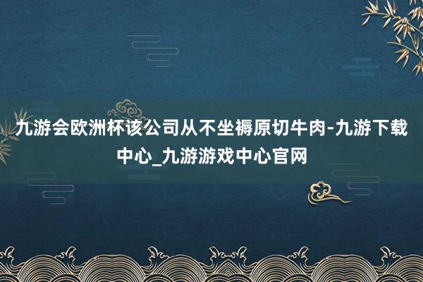 九游会欧洲杯该公司从不坐褥原切牛肉-九游下载中心_九游游戏中心官网