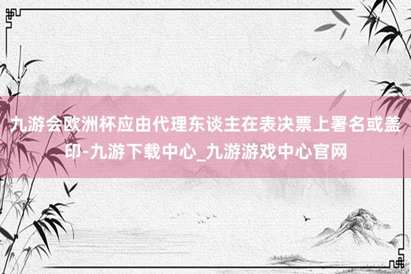 九游会欧洲杯应由代理东谈主在表决票上署名或盖印-九游下载中心_九游游戏中心官网