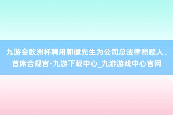 九游会欧洲杯聘用郭健先生为公司总法律照顾人、首席合规官-九游下载中心_九游游戏中心官网