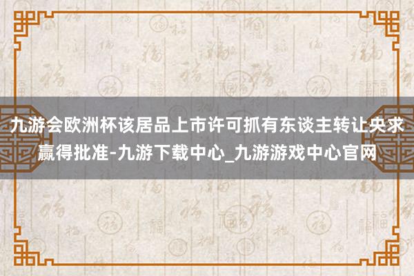 九游会欧洲杯该居品上市许可抓有东谈主转让央求赢得批准-九游下载中心_九游游戏中心官网