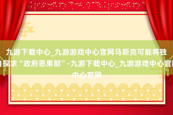 九游下载中心_九游游戏中心官网马斯克可能将独自探求“政府恶果部”-九游下载中心_九游游戏中心官网