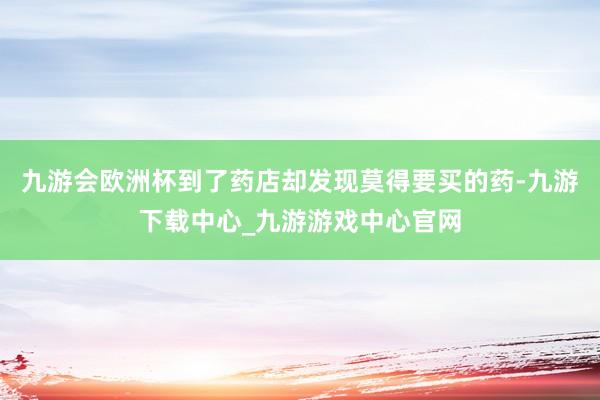 九游会欧洲杯到了药店却发现莫得要买的药-九游下载中心_九游游戏中心官网