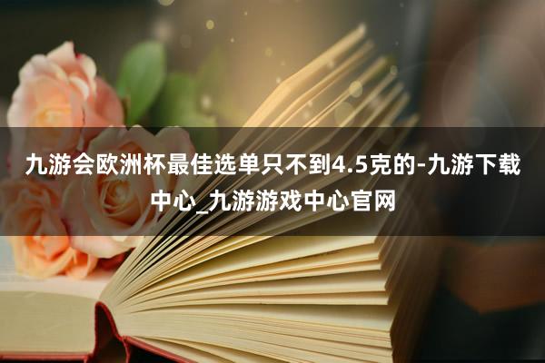 九游会欧洲杯最佳选单只不到4.5克的-九游下载中心_九游游戏中心官网