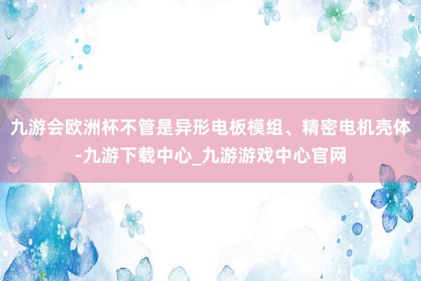 九游会欧洲杯不管是异形电板模组、精密电机壳体-九游下载中心_九游游戏中心官网