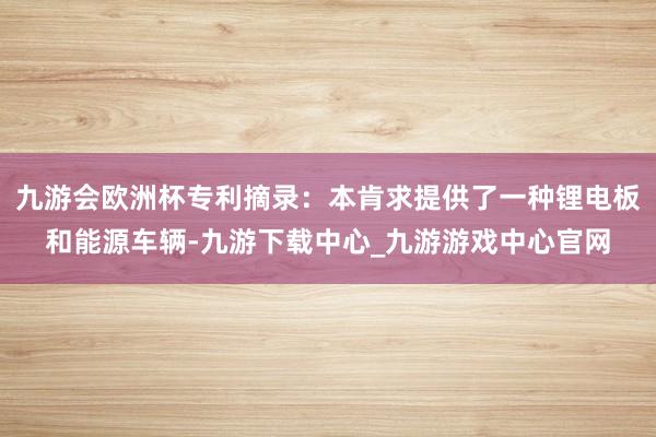 九游会欧洲杯专利摘录:本肯求提供了一种锂电板和能源车辆-九游下载中心_九游游戏中心官网