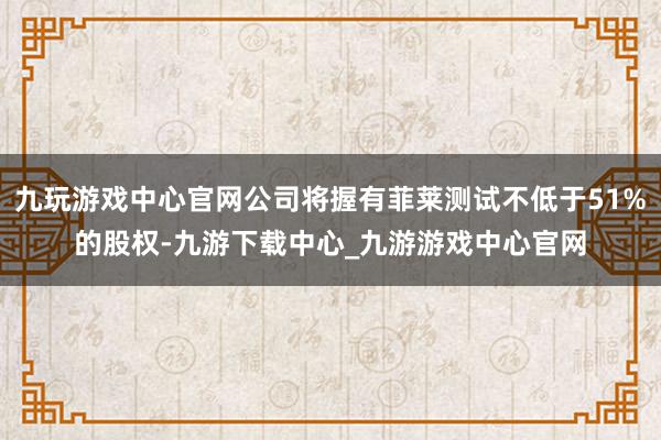 九玩游戏中心官网公司将握有菲莱测试不低于51%的股权-九游下载中心_九游游戏中心官网