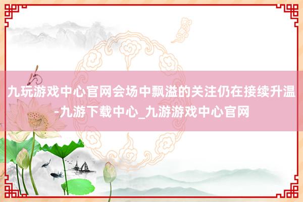 九玩游戏中心官网会场中飘溢的关注仍在接续升温-九游下载中心_九游游戏中心官网