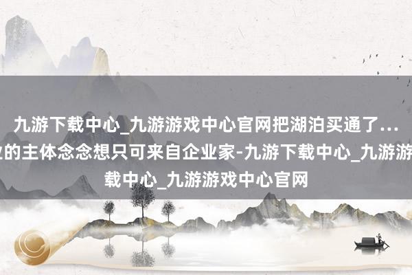 九游下载中心_九游游戏中心官网把湖泊买通了……优秀企业的主体念念想只可来自企业家-九游下载中心_九游游戏中心官网