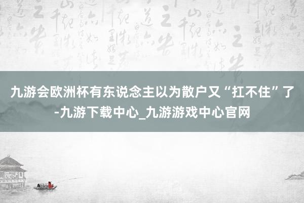 九游会欧洲杯有东说念主以为散户又“扛不住”了-九游下载中心_九游游戏中心官网