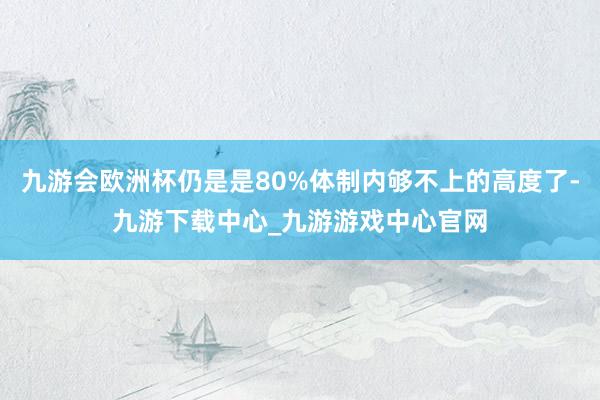 九游会欧洲杯仍是是80%体制内够不上的高度了-九游下载中心_九游游戏中心官网