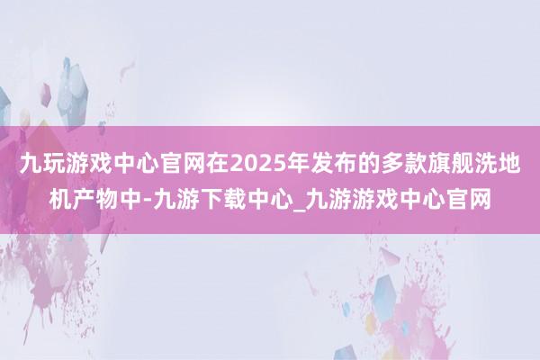 九玩游戏中心官网在2025年发布的多款旗舰洗地机产物中-九游下载中心_九游游戏中心官网