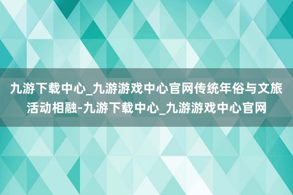 九游下载中心_九游游戏中心官网传统年俗与文旅活动相融-九游下载中心_九游游戏中心官网