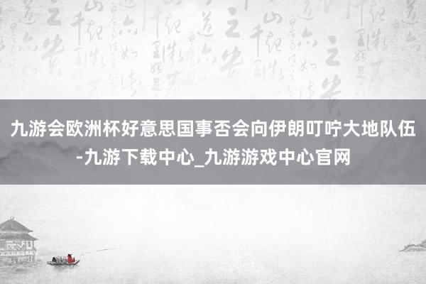 九游会欧洲杯好意思国事否会向伊朗叮咛大地队伍-九游下载中心_九游游戏中心官网