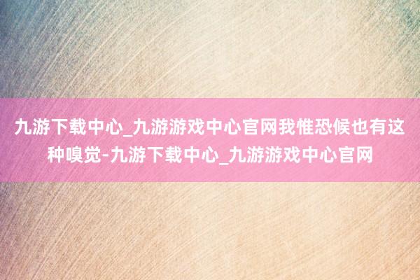 九游下载中心_九游游戏中心官网我惟恐候也有这种嗅觉-九游下载中心_九游游戏中心官网