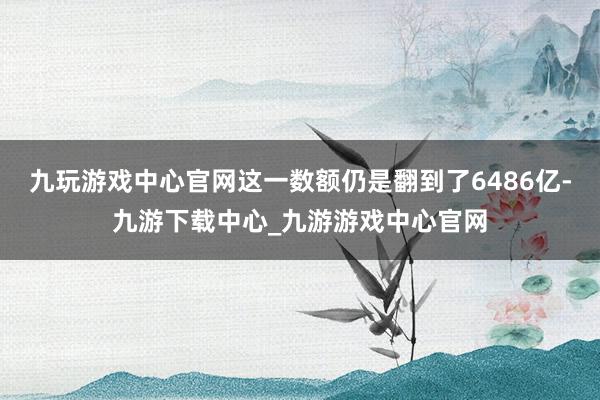 九玩游戏中心官网这一数额仍是翻到了6486亿-九游下载中心_九游游戏中心官网
