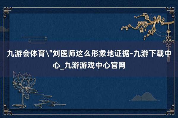 九游会体育"刘医师这么形象地证据-九游下载中心_九游游戏中心官网